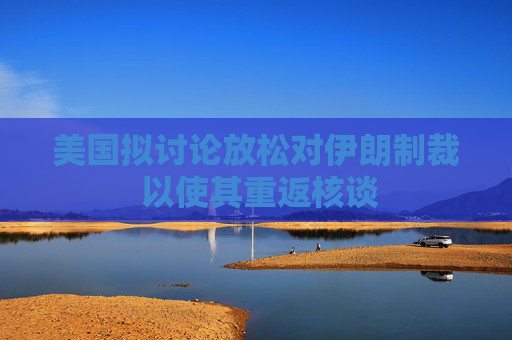 美国拟讨论放松对伊朗制裁 以使其重返核谈