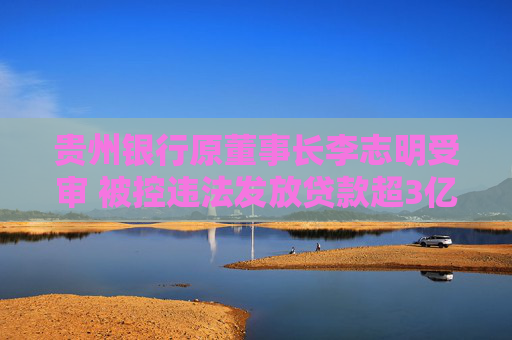 贵州银行原董事长李志明受审 被控违法发放贷款超3亿元