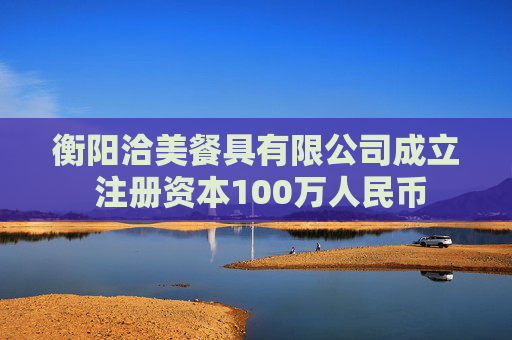 衡阳洽美餐具有限公司成立 注册资本100万人民币