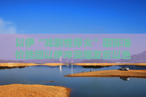 以伊“戏剧性停火”国际油价跌回以伊冲突爆发前以色列重建受损建筑或需超4亿美元