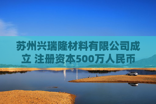 苏州兴瑞隆材料有限公司成立 注册资本500万人民币