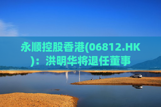 永顺控股香港(06812.HK)：洪明华将退任董事  第1张