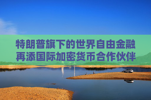 特朗普旗下的世界自由金融再添国际加密货币合作伙伴