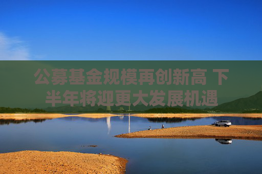 公募基金规模再创新高 下半年将迎更大发展机遇