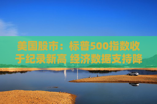 美国股市：标普500指数收于纪录新高 经济数据支持降息预期