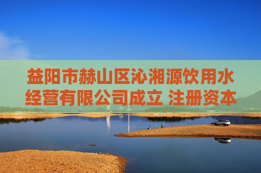 益阳市赫山区沁湘源饮用水经营有限公司成立 注册资本100万人民币