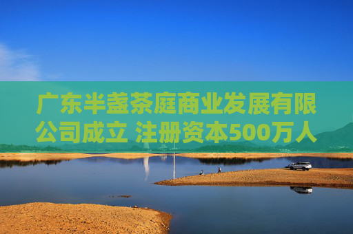 广东半盏茶庭商业发展有限公司成立 注册资本500万人民币
