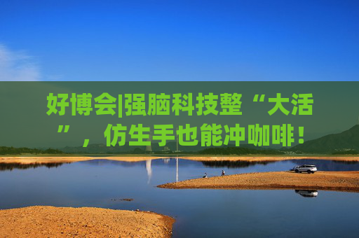 好博会|强脑科技整“大活”，仿生手也能冲咖啡！