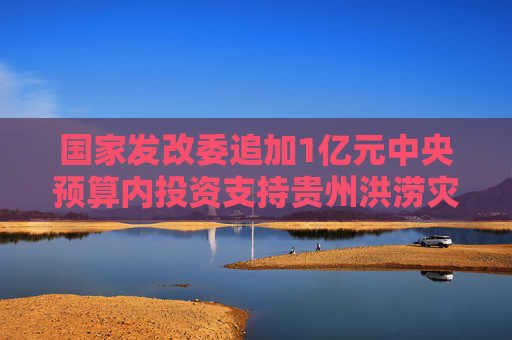 国家发改委追加1亿元中央预算内投资支持贵州洪涝灾后恢复