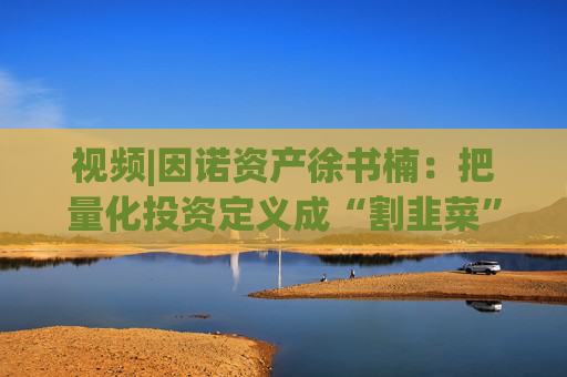 视频|因诺资产徐书楠：把量化投资定义成“割韭菜”是一种误解