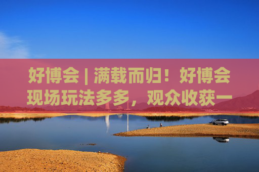 好博会 | 满载而归！好博会现场玩法多多，观众收获一袋奖品！