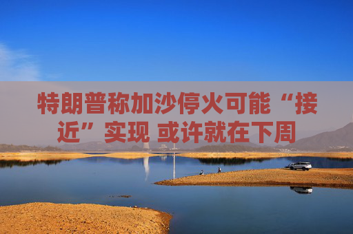 特朗普称加沙停火可能“接近”实现 或许就在下周