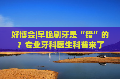 好博会|早晚刷牙是“错”的？专业牙科医生科普来了