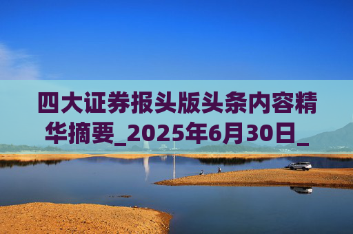 四大证券报头版头条内容精华摘要_2025年6月30日_财经新闻