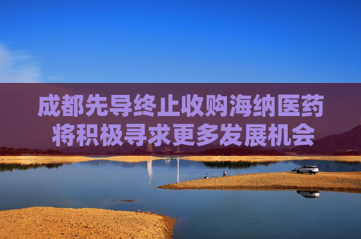 成都先导终止收购海纳医药 将积极寻求更多发展机会