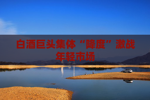 白酒巨头集体“降度”激战年轻市场