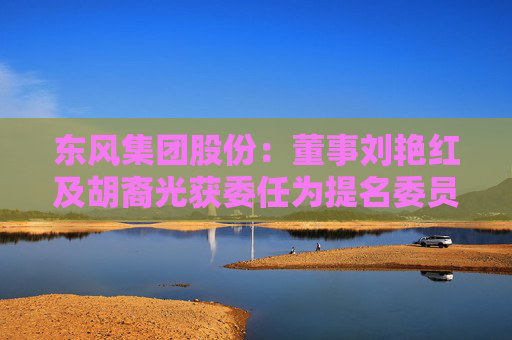 东风集团股份：董事刘艳红及胡裔光获委任为提名委员会成员