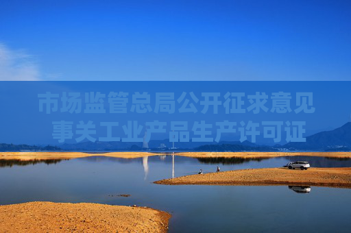 市场监管总局公开征求意见 事关工业产品生产许可证管理