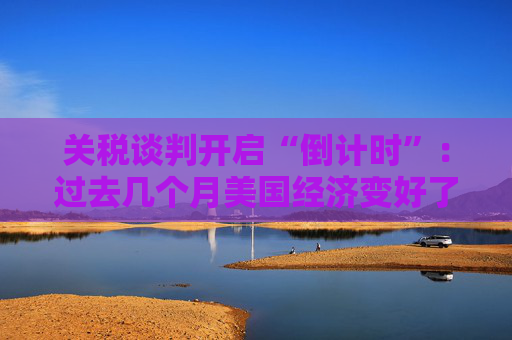 关税谈判开启“倒计时”：过去几个月美国经济变好了吗？