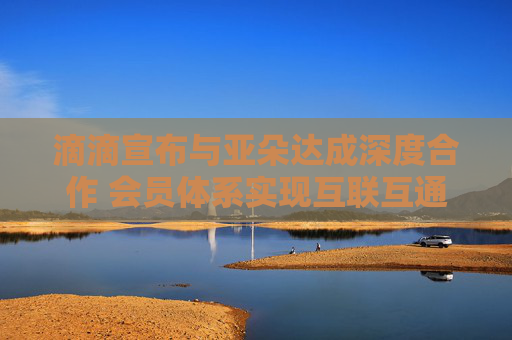 滴滴宣布与亚朵达成深度合作 会员体系实现互联互通