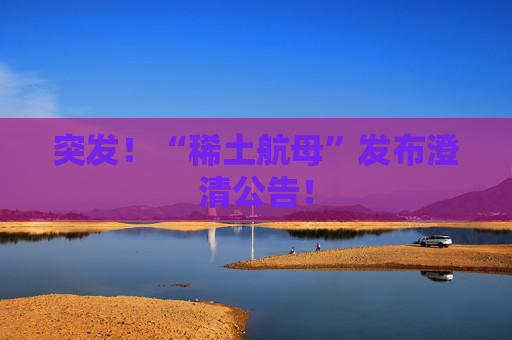 突发！“稀土航母”发布澄清公告！