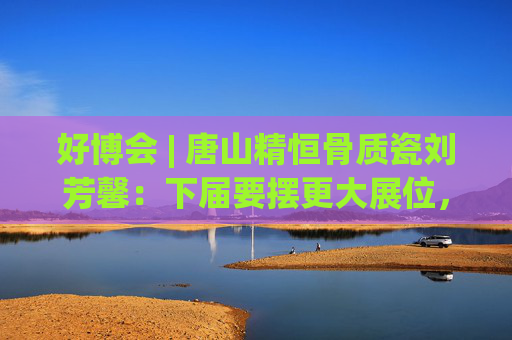 好博会 | 唐山精恒骨质瓷刘芳馨：下届要摆更大展位，愿把唐山骨瓷打出品牌！
