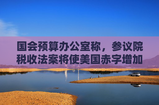 国会预算办公室称，参议院税收法案将使美国赤字增加3.3万亿美元