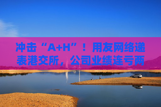 冲击“A+H”！用友网络递表港交所，公司业绩连亏两年