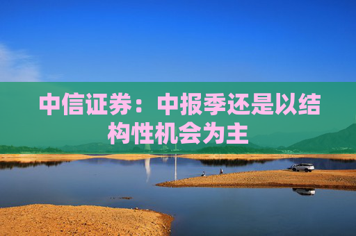 中信证券：中报季还是以结构性机会为主