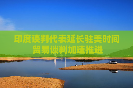 印度谈判代表延长驻美时间 贸易谈判加速推进