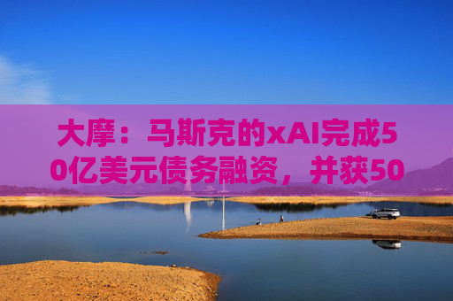 大摩：马斯克的xAI完成50亿美元债务融资，并获50亿美元战略股权投资