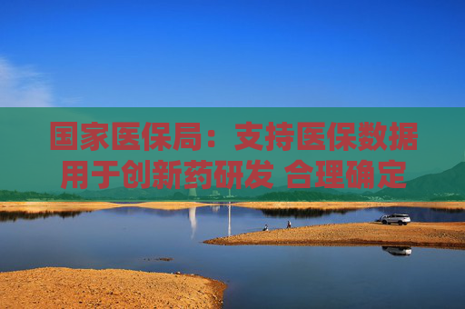 国家医保局：支持医保数据用于创新药研发 合理确定创新药医保支付标准