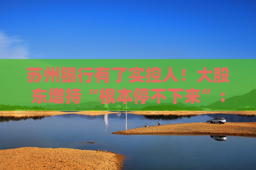 苏州银行有了实控人！大股东增持“根本停不下来”：超8亿元增持后，还要继续追加4亿元