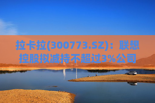 拉卡拉(300773.SZ)：联想控股拟减持不超过3%公司股份