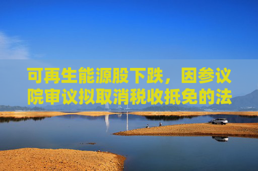 可再生能源股下跌，因参议院审议拟取消税收抵免的法案