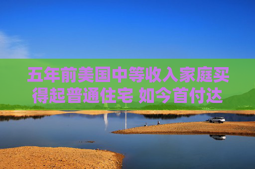 五年前美国中等收入家庭买得起普通住宅 如今首付达标仍缺口逾1.7万美元