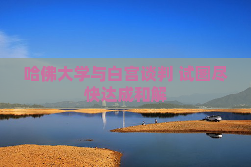 哈佛大学与白宫谈判 试图尽快达成和解
