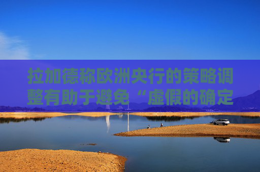 拉加德称欧洲央行的策略调整有助于避免“虚假的确定性”