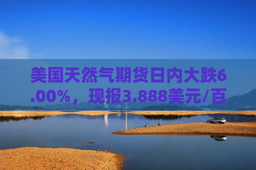 美国天然气期货日内大跌6.00%，现报3.888美元/百万英热