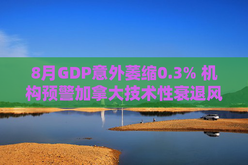 8月GDP意外萎缩0.3% 机构预警加拿大技术性衰退风险升温