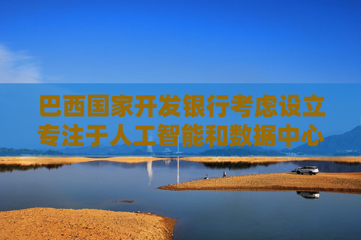 巴西国家开发银行考虑设立专注于人工智能和数据中心的投资基金